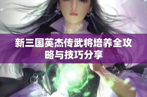 新三国英杰传武将培养全攻略与技巧分享