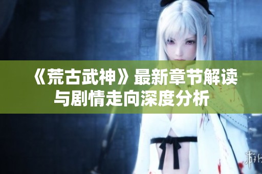 《荒古武神》最新章节解读与剧情走向深度分析