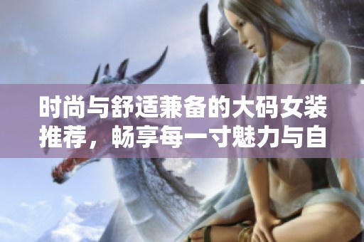 时尚与舒适兼备的大码女装推荐，畅享每一寸魅力与自信