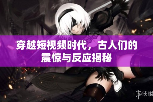 穿越短视频时代，古人们的震惊与反应揭秘