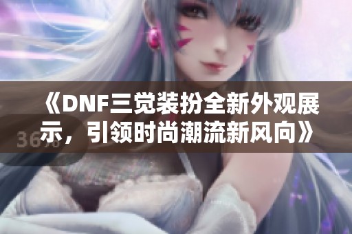 《DNF三觉装扮全新外观展示，引领时尚潮流新风向》