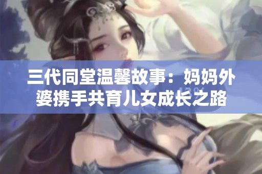 三代同堂温馨故事：妈妈外婆携手共育儿女成长之路