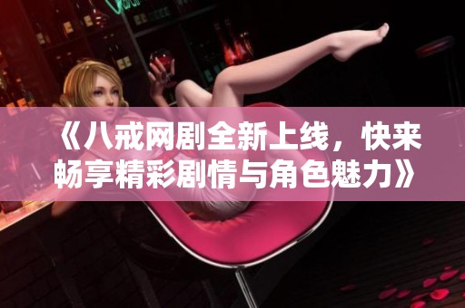 《八戒网剧全新上线，快来畅享精彩剧情与角色魅力》