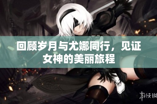 回顾岁月与尤娜同行，见证女神的美丽旅程