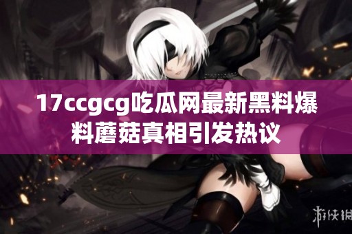 17ccgcg吃瓜网最新黑料爆料蘑菇真相引发热议