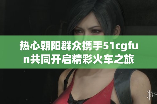 热心朝阳群众携手51cgfun共同开启精彩火车之旅
