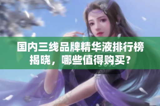 国内三线品牌精华液排行榜揭晓，哪些值得购买？