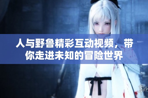 人与野鲁精彩互动视频，带你走进未知的冒险世界