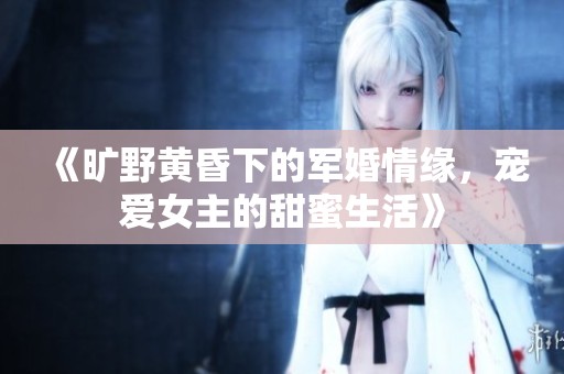 《旷野黄昏下的军婚情缘，宠爱女主的甜蜜生活》