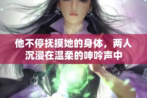 他不停抚摸她的身体，两人沉浸在温柔的呻吟声中