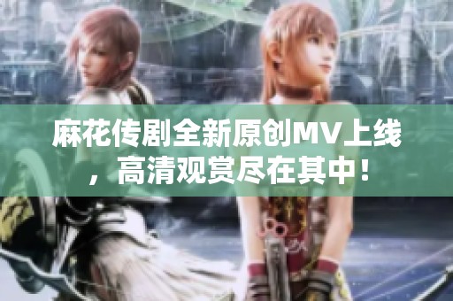 麻花传剧全新原创MV上线，高清观赏尽在其中！