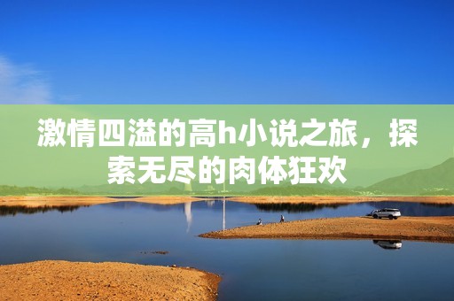 激情四溢的高h小说之旅，探索无尽的肉体狂欢