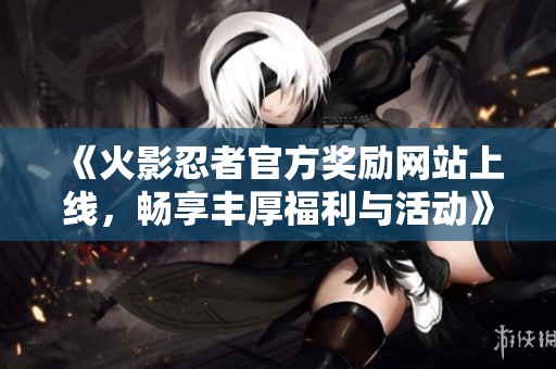 《火影忍者官方奖励网站上线，畅享丰厚福利与活动》