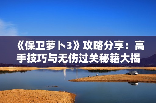 《保卫萝卜3》攻略分享：高手技巧与无伤过关秘籍大揭秘！
