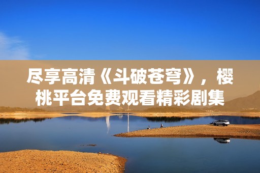 尽享高清《斗破苍穹》，樱桃平台免费观看精彩剧集