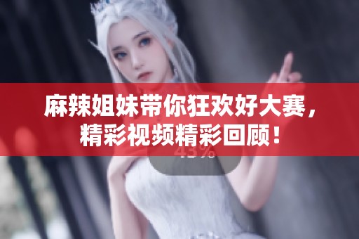 麻辣姐妹带你狂欢好大赛，精彩视频精彩回顾！