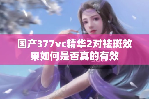 国产377vc精华2对祛斑效果如何是否真的有效