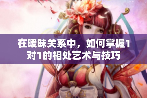 在暧昧关系中，如何掌握1对1的相处艺术与技巧
