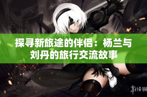 探寻新旅途的伴侣：杨兰与刘丹的旅行交流故事