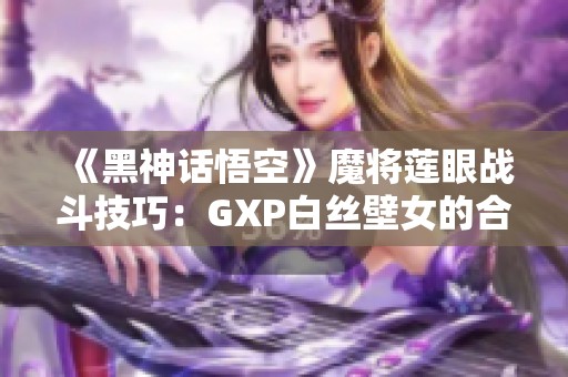 《黑神话悟空》魔将莲眼战斗技巧：GXP白丝壁女的合理策略分析