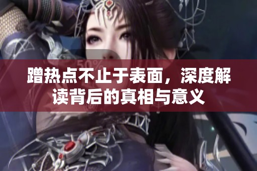 蹭热点不止于表面，深度解读背后的真相与意义