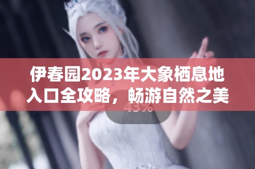 伊春园2023年大象栖息地入口全攻略，畅游自然之美