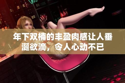 年下双楠的丰盈肉感让人垂涎欲滴，令人心动不已