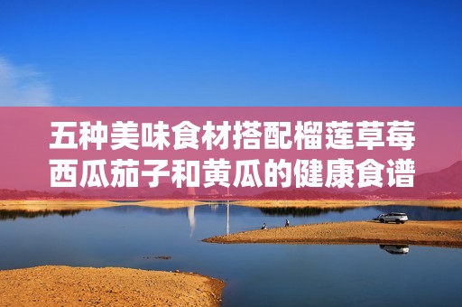 五种美味食材搭配榴莲草莓西瓜茄子和黄瓜的健康食谱分享