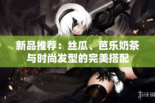 新品推荐：丝瓜、芭乐奶茶与时尚发型的完美搭配