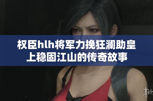 权臣hlh将军力挽狂澜助皇上稳固江山的传奇故事