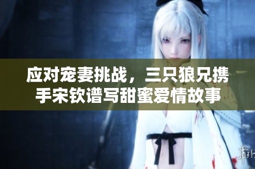 应对宠妻挑战，三只狼兄携手宋钦谱写甜蜜爱情故事