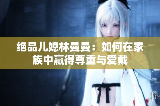 绝品儿媳林曼曼：如何在家族中赢得尊重与爱戴