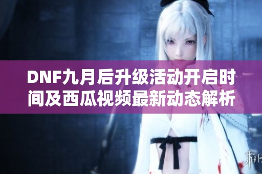 DNF九月后升级活动开启时间及西瓜视频最新动态解析