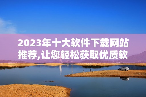 2023年十大软件下载网站推荐,让您轻松获取优质软件