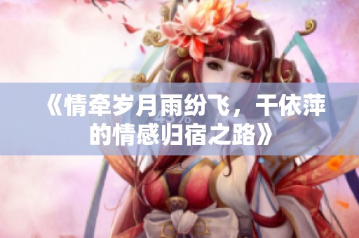 《情牵岁月雨纷飞，干依萍的情感归宿之路》