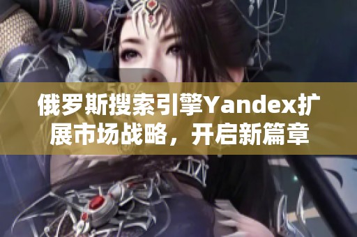 俄罗斯搜索引擎Yandex扩展市场战略，开启新篇章
