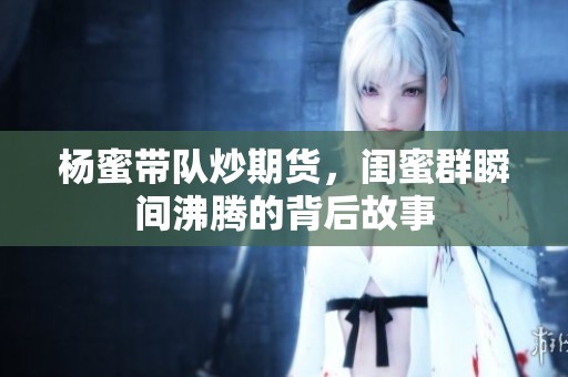 杨蜜带队炒期货，闺蜜群瞬间沸腾的背后故事