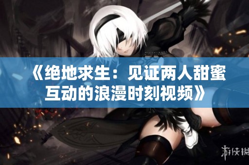 《绝地求生：见证两人甜蜜互动的浪漫时刻视频》