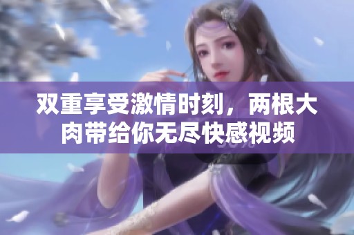 双重享受激情时刻，两根大肉带给你无尽快感视频