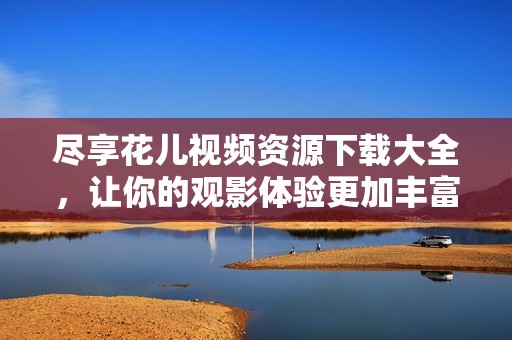 尽享花儿视频资源下载大全，让你的观影体验更加丰富多彩