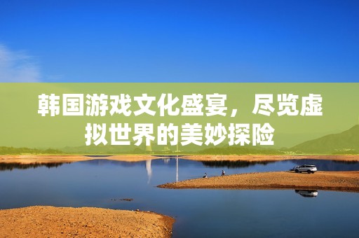 韩国游戏文化盛宴，尽览虚拟世界的美妙探险