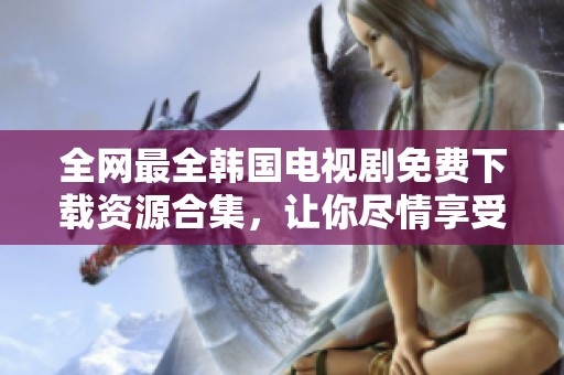 全网最全韩国电视剧免费下载资源合集，让你尽情享受精彩剧集