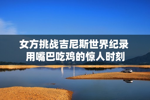 女方挑战吉尼斯世界纪录 用嘴巴吃鸡的惊人时刻