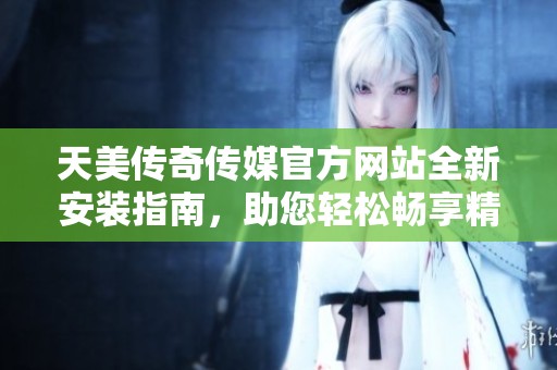 天美传奇传媒官方网站全新安装指南，助您轻松畅享精彩内容