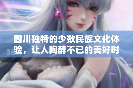 四川独特的少数民族文化体验，让人陶醉不已的美好时光