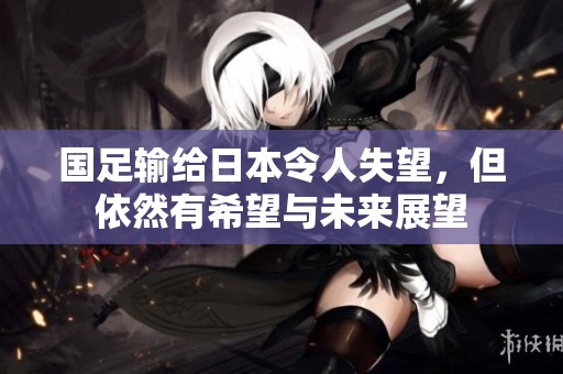 国足输给日本令人失望，但依然有希望与未来展望