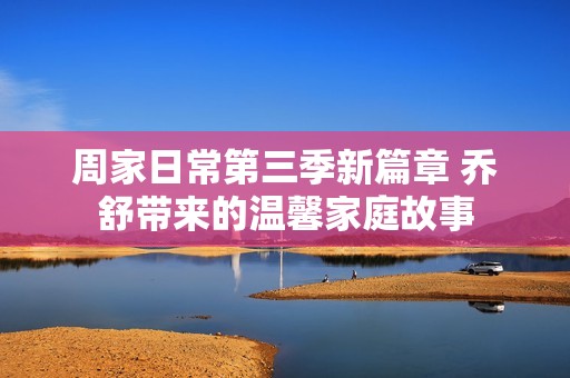 周家日常第三季新篇章 乔舒带来的温馨家庭故事
