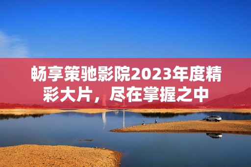 畅享策驰影院2023年度精彩大片，尽在掌握之中