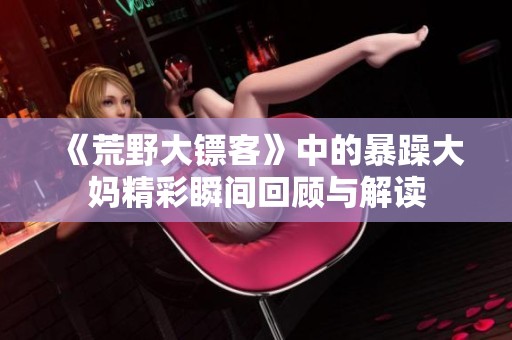 《荒野大镖客》中的暴躁大妈精彩瞬间回顾与解读