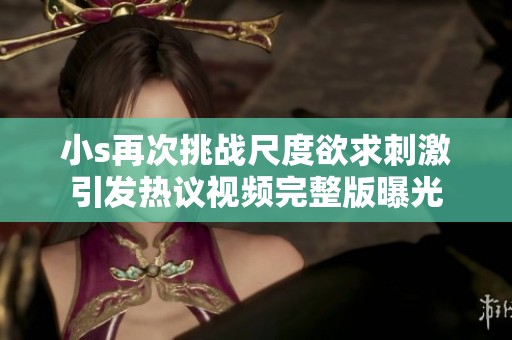 小s再次挑战尺度欲求刺激引发热议视频完整版曝光